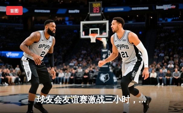 球友会友谊赛激战三小时，“风暴队”加时绝杀“雷霆队”惊险夺冠