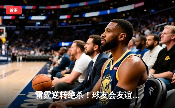 雷霆逆转绝杀！球友会友谊赛上演史诗对决，李明狂砍35分创纪录