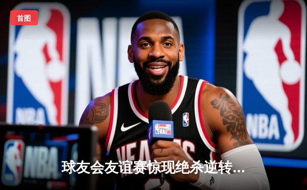 球友会友谊赛惊现绝杀逆转！老王三分雨独砍35分率队加时险胜