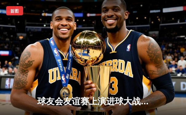 球友会友谊赛上演进球大战 王哲独中三元助蓝焰4-3险胜雷霆