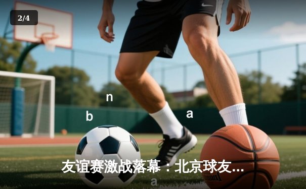 友谊赛激战落幕：北京球友会3-2险胜上海联队，李明两射一传闪耀全场 - 2