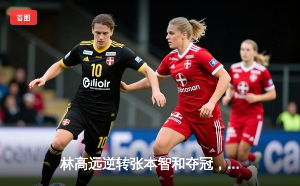 林高远逆转张本智和夺冠，国乒包揽WTT多哈球星挑战赛五冠