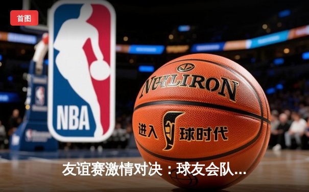 友谊赛激情对决：球友会队3-2逆转战胜星光联盟，李伟梅开二度成关键先生