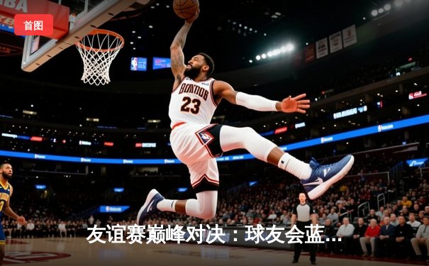 友谊赛巅峰对决：球友会蓝队逆转险胜红队，张明独中两元引领反击