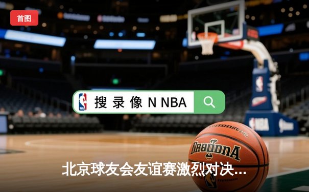 北京球友会友谊赛激烈对决，红队险胜蓝队夺魁