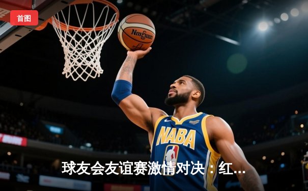 球友会友谊赛激情对决：红日队3-2险胜蓝月队，王强梅开二度闪耀全场