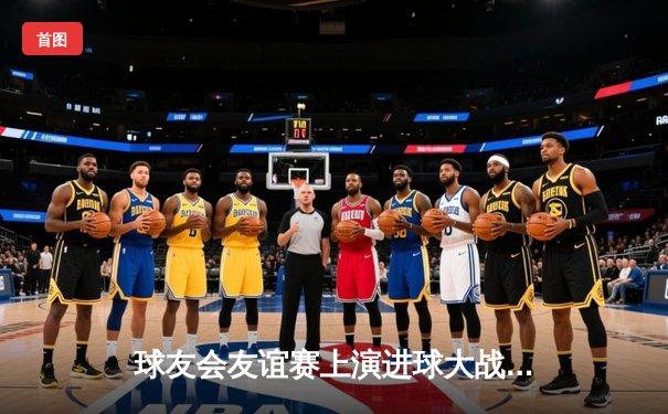 球友会友谊赛上演进球大战！雷霆队4:3险胜火焰队，李明上演帽子戏法