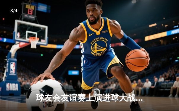 球友会友谊赛上演进球大战！雷霆队4:3险胜火焰队，李明上演帽子戏法 - 3