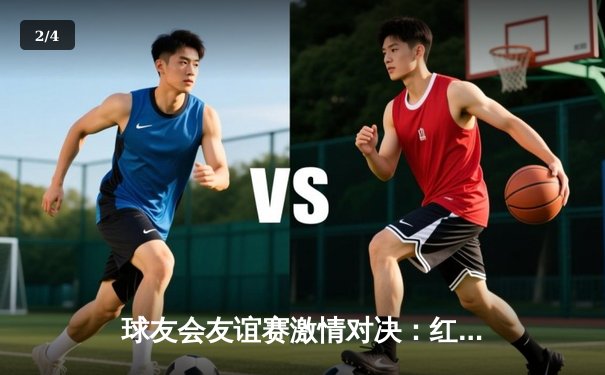 球友会友谊赛激情对决：红队加时险胜蓝队，李明独揽35分荣膺MVP - 2