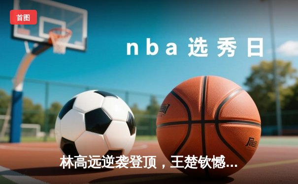 林高远逆袭登顶，王楚钦憾负，WTT重庆冠军赛男单决赛上演巅峰对决