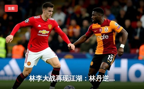 林李大战再现江湖：林丹逆转李宗伟，友谊赛上演经典对决