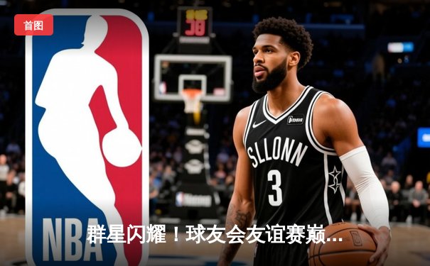 群星闪耀！球友会友谊赛巅峰对决，李明远三分绝杀助猛龙队险胜雄鹰