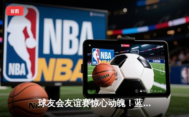 球友会友谊赛惊心动魄！蓝海竞技3-2逆转星辉联队，王梓锋梅开二度成关键先生