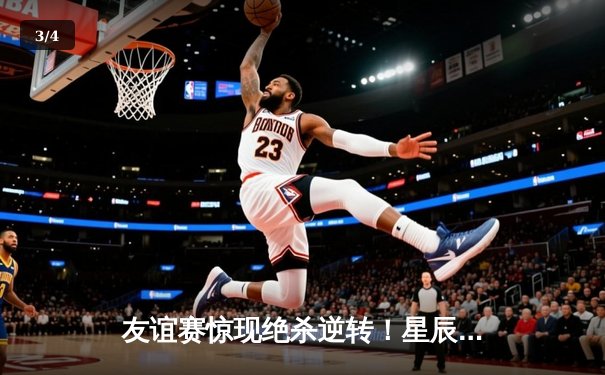 友谊赛惊现绝杀逆转！星辰队3:2险胜飓风队，李明独中两元 - 3