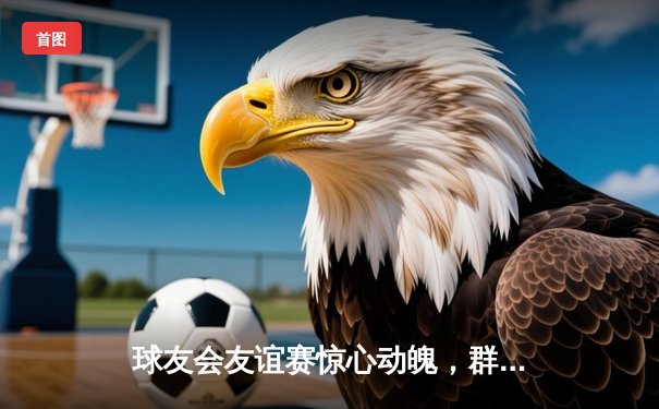 球友会友谊赛惊心动魄，群星闪耀引爆论坛热议