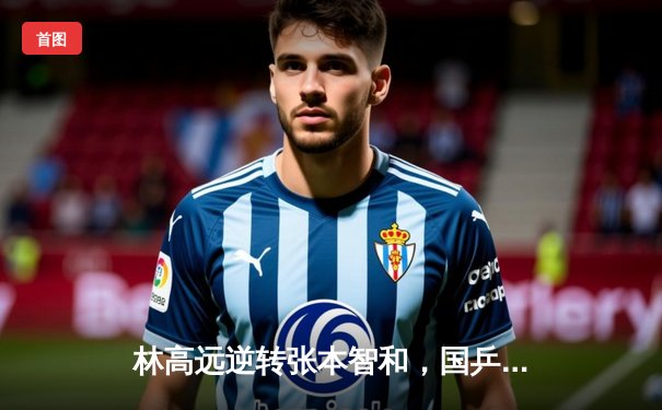 林高远逆转张本智和，国乒包揽WTT重庆站男女单冠亚军