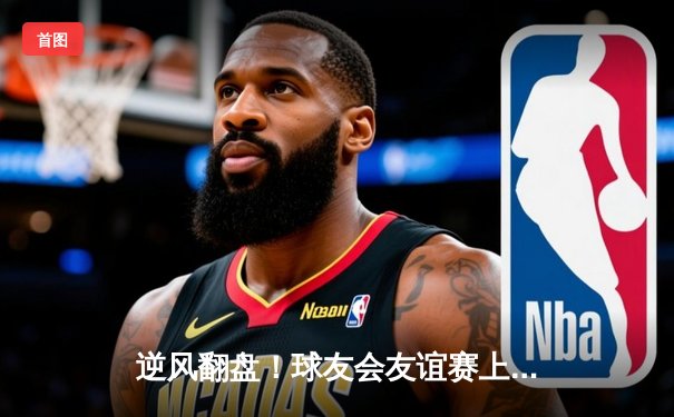 逆风翻盘！球友会友谊赛上演惊天逆转，李明关键三分锁定胜局