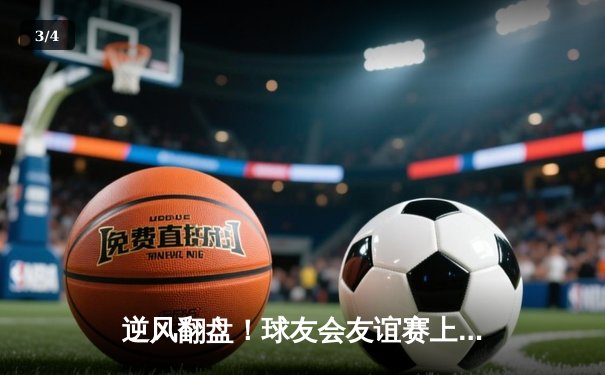 逆风翻盘！球友会友谊赛上演惊天逆转，李明关键三分锁定胜局 - 3