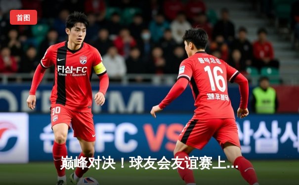 巅峰对决！球友会友谊赛上演对攻大战，李俊独中两元率队险胜