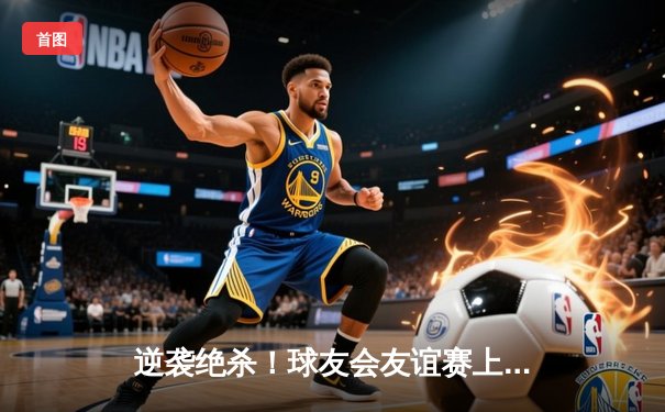 逆袭绝杀！球友会友谊赛上演三小时史诗对决，李伟狂砍42分荣膺MVP