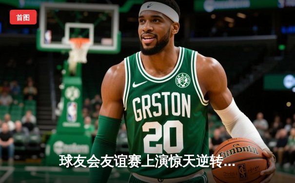 球友会友谊赛上演惊天逆转，李明宇绝杀助蓝焰队3-2险胜飓风