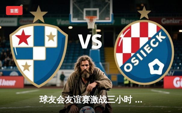 球友会友谊赛激战三小时 红星队加时绝杀蓝焰队夺魁