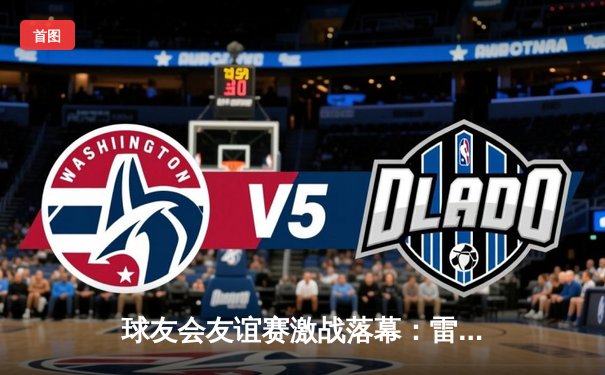 球友会友谊赛激战落幕：雷霆队绝杀逆转，老将王铮独砍38分创纪录