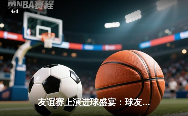 友谊赛上演进球盛宴：球友会联队6-4险胜闪电FC，张子扬戴帽主宰战局 - 4