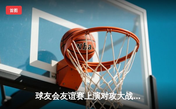 球友会友谊赛上演对攻大战，李明独中三元助蓝焰队5-3力克雷霆队