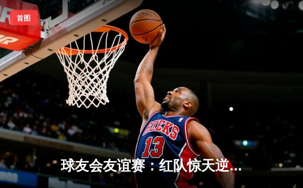 球友会友谊赛：红队惊天逆转，李明独揽45分加时制胜