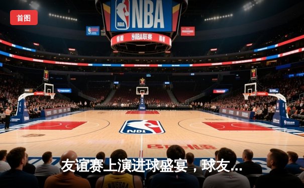 友谊赛上演进球盛宴，球友会联队主场4-3险胜星光俱乐部