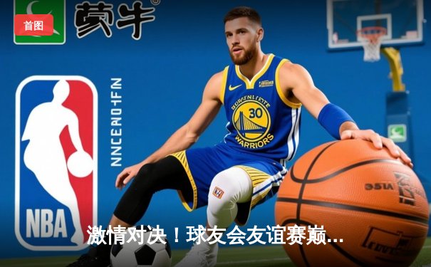 激情对决！球友会友谊赛巅峰战：龙腾队加时险胜虎跃队，李威狂砍35分荣膺MVP