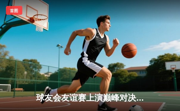 球友会友谊赛上演巅峰对决，雷霆队加时险胜飓风队