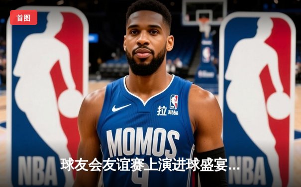 球友会友谊赛上演进球盛宴 红蓝大战鏖战5-3引爆论坛热议