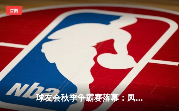 球友会秋季争霸赛落幕：凤凰队加时绝杀逆袭夺冠，张伟独揽MVP