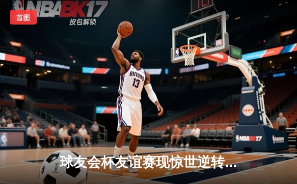 球友会杯友谊赛现惊世逆转，王振宇加时绝杀引爆论坛热议