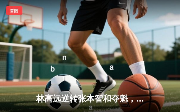 林高远逆转张本智和夺魁，国乒包揽WTT太原站五冠