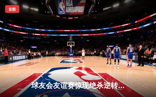 球友会友谊赛惊现绝杀逆转！老将张明远三分雨浇灌胜利之花